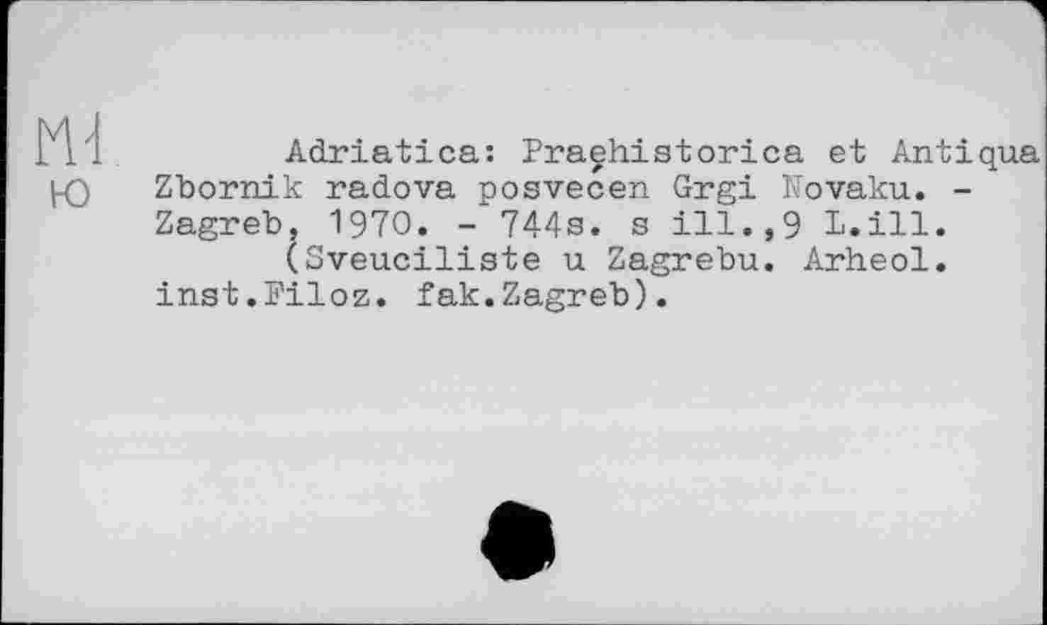 ﻿ю
Adriatica: Praehistorica et Antiqua Zbornik radova posvecen Grgi Novaku. -Zagreb, 1970. - 744s. s ill.,9 L.ill.
(Sveuciliste u Zagrebu. Arheol. inst.Piloz. fak.Zagreb).